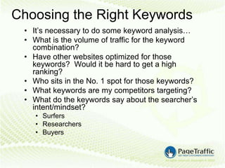 Choosing the Right Keywords
 • It’s necessary to do some keyword analysis…
 • What is the volume of traffic for the keyword
   combination?
 • Have other websites optimized for those
   keywords? Would it be hard to get a high
   ranking?
 • Who sits in the No. 1 spot for those keywords?
 • What keywords are my competitors targeting?
 • What do the keywords say about the searcher’s
   intent/mindset?
    • Surfers
    • Researchers
    • Buyers
 