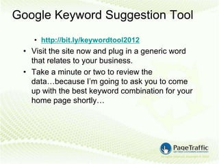 Google Keyword Suggestion Tool
    • http://bit.ly/keywordtool2012
 • Visit the site now and plug in a generic word
   that relates to your business.
 • Take a minute or two to review the
   data…because I’m going to ask you to come
   up with the best keyword combination for your
   home page shortly…
 