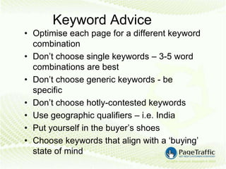 Keyword Advice
• Optimise each page for a different keyword
  combination
• Don’t choose single keywords – 3-5 word
  combinations are best
• Don’t choose generic keywords - be
  specific
• Don’t choose hotly-contested keywords
• Use geographic qualifiers – i.e. India
• Put yourself in the buyer’s shoes
• Choose keywords that align with a ‘buying’
  state of mind
 
