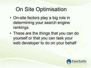 On Site Optimisation
• On-site factors play a big role in
  determining your search engine
  rankings
• These are the things that you can do
  yourself or that you can task your
  web developer to do on your behalf
 