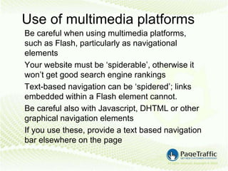 Use of multimedia platforms
Be careful when using multimedia platforms,
such as Flash, particularly as navigational
elements
Your website must be ‘spiderable’, otherwise it
won’t get good search engine rankings
Text-based navigation can be ‘spidered’; links
embedded within a Flash element cannot.
Be careful also with Javascript, DHTML or other
graphical navigation elements
If you use these, provide a text based navigation
bar elsewhere on the page
 