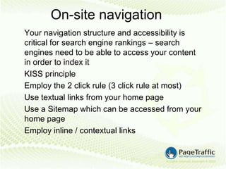 On-site navigation
Your navigation structure and accessibility is
critical for search engine rankings – search
engines need to be able to access your content
in order to index it
KISS principle
Employ the 2 click rule (3 click rule at most)
Use textual links from your home page
Use a Sitemap which can be accessed from your
home page
Employ inline / contextual links
 