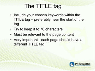 The TITLE tag
• Include your chosen keywords within the
  TITLE tag – preferably near the start of the
  tag
• Try to keep it to 70 characters
• Must be relevant to the page content
• Very important - each page should have a
  different TITLE tag
 