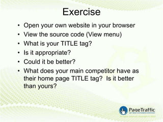 Exercise
•   Open your own website in your browser
•   View the source code (View menu)
•   What is your TITLE tag?
•   Is it appropriate?
•   Could it be better?
•   What does your main competitor have as
    their home page TITLE tag? Is it better
    than yours?
 