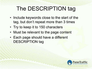 The DESCRIPTION tag
• Include keywords close to the start of the
  tag, but don’t repeat more than 3 times
• Try to keep it to 150 characters
• Must be relevant to the page content
• Each page should have a different
  DESCRIPTION tag
 