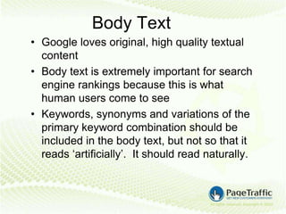 Body Text
• Google loves original, high quality textual
  content
• Body text is extremely important for search
  engine rankings because this is what
  human users come to see
• Keywords, synonyms and variations of the
  primary keyword combination should be
  included in the body text, but not so that it
  reads ‘artificially’. It should read naturally.
 