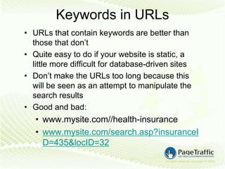Keywords in URLs
• URLs that contain keywords are better than
  those that don’t
• Quite easy to do if your website is static, a
  little more difficult for database-driven sites
• Don’t make the URLs too long because this
  will be seen as an attempt to manipulate the
  search results
• Good and bad:
   • www.mysite.com//health-insurance
   • www.mysite.com/search.asp?insuranceI
     D=435&locID=32
 