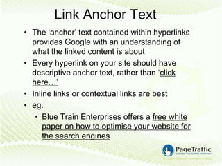 Link Anchor Text
• The ‘anchor’ text contained within hyperlinks
  provides Google with an understanding of
  what the linked content is about
• Every hyperlink on your site should have
  descriptive anchor text, rather than ‘click
  here…’
• Inline links or contextual links are best
• eg.
   • Blue Train Enterprises offers a free white
      paper on how to optimise your website for
      the search engines
 