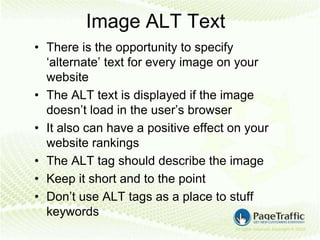 Image ALT Text
• There is the opportunity to specify
  ‘alternate’ text for every image on your
  website
• The ALT text is displayed if the image
  doesn’t load in the user’s browser
• It also can have a positive effect on your
  website rankings
• The ALT tag should describe the image
• Keep it short and to the point
• Don’t use ALT tags as a place to stuff
  keywords
 
