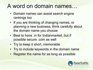 A word on domain names…
• Domain names can assist search engine
  rankings too
• If you are thinking of changing names, or
  planning a new business, think carefully about
  the domain name you choose
• Best to have .in for Indianmarket, but if
  possible secure .com as well
• Try to keep it short, memorable
• Try to include keywords in the domain name
• Register the name for as long as possible
 