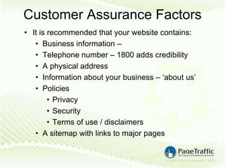 Customer Assurance Factors
• It is recommended that your website contains:
   • Business information –
   • Telephone number – 1800 adds credibility
   • A physical address
   • Information about your business – ‘about us’
   • Policies
        • Privacy
        • Security
        • Terms of use / disclaimers
   • A sitemap with links to major pages
 