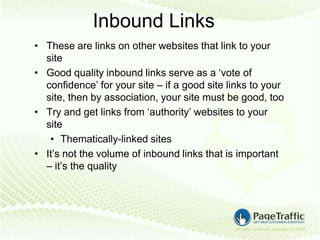 Inbound Links
• These are links on other websites that link to your
  site
• Good quality inbound links serve as a ‘vote of
  confidence’ for your site – if a good site links to your
  site, then by association, your site must be good, too
• Try and get links from ‘authority’ websites to your
  site
   • Thematically-linked sites
• It’s not the volume of inbound links that is important
  – it’s the quality
 