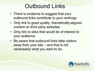 Outbound Links
• There is evidence to suggest that your
  outbound links contribute to your rankings
• Only link to good quality, thematically-aligned
  content on third party websites
• Only link to sites that would be of interest to
  your audience
• Be aware that outbound links take visitors
  away from your site – and that is not
  necessarily what you want to do.
 