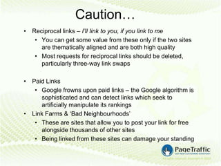 Caution…
• Reciprocal links – I’ll link to you, if you link to me
   • You can get some value from these only if the two sites
     are thematically aligned and are both high quality
   • Most requests for reciprocal links should be deleted,
     particularly three-way link swaps

• Paid Links
   • Google frowns upon paid links – the Google algorithm is
     sophisticated and can detect links which seek to
     artificially manipulate its rankings
• Link Farms & ‘Bad Neighbourhoods’
   • These are sites that allow you to post your link for free
     alongside thousands of other sites
   • Being linked from these sites can damage your standing
 