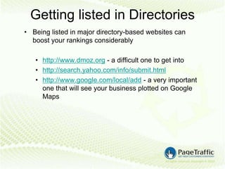 Getting listed in Directories
• Being listed in major directory-based websites can
  boost your rankings considerably

   • http://www.dmoz.org - a difficult one to get into
   • http://search.yahoo.com/info/submit.html
   • http://www.google.com/local/add - a very important
     one that will see your business plotted on Google
     Maps
 