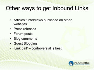 Other ways to get Inbound Links
 • Articles / interviews published on other
   websites
 • Press releases
 • Forum posts
 • Blog comments
 • Guest Blogging
 • ‘Link bait’ – controversial is best!
 