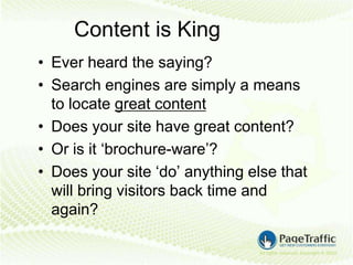 Content is King
• Ever heard the saying?
• Search engines are simply a means
  to locate great content
• Does your site have great content?
• Or is it ‘brochure-ware’?
• Does your site ‘do’ anything else that
  will bring visitors back time and
  again?
 