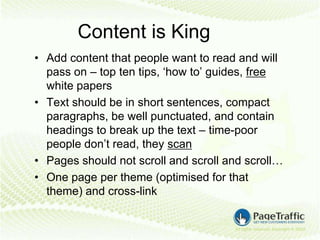 Content is King
• Add content that people want to read and will
  pass on – top ten tips, ‘how to’ guides, free
  white papers
• Text should be in short sentences, compact
  paragraphs, be well punctuated, and contain
  headings to break up the text – time-poor
  people don’t read, they scan
• Pages should not scroll and scroll and scroll…
• One page per theme (optimised for that
  theme) and cross-link
 
