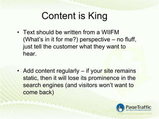 Content is King
• Text should be written from a WIIFM
  (What’s in it for me?) perspective – no fluff,
  just tell the customer what they want to
  hear.

• Add content regularly – if your site remains
  static, then it will lose its prominence in the
  search engines (and visitors won’t want to
  come back)
 