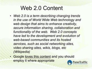 Web 2.0 Content
• Web 2.0 is a term describing changing trends
  in the use of World Wide Web technology and
  web design that aims to enhance creativity,
  secure information sharing, collaboration and
  functionality of the web. Web 2.0 concepts
  have led to the development and evolution of
  web-based communities and its hosted
  services, such as social networking sites,
  video sharing sites, wikis, blogs, etc
  (Wikipedia)
• Google loves this content and you should
  employ it where appropriate
 