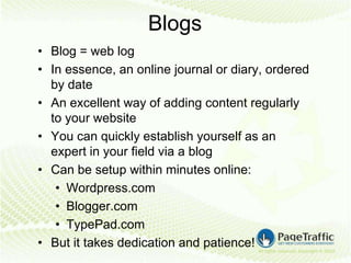 Blogs
• Blog = web log
• In essence, an online journal or diary, ordered
  by date
• An excellent way of adding content regularly
  to your website
• You can quickly establish yourself as an
  expert in your field via a blog
• Can be setup within minutes online:
   • Wordpress.com
   • Blogger.com
   • TypePad.com
• But it takes dedication and patience!
 