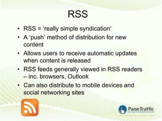 RSS
• RSS = ‘really simple syndication’
• A ‘push’ method of distribution for new
  content
• Allows users to receive automatic updates
  when content is released
• RSS feeds generally viewed in RSS readers
  – inc. browsers, Outlook
• Can also distribute to mobile devices and
  social networking sites
 