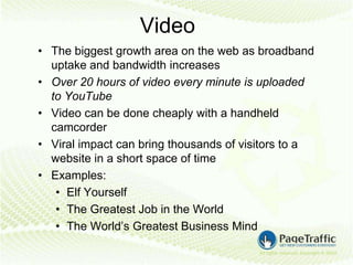 Video
• The biggest growth area on the web as broadband
  uptake and bandwidth increases
• Over 20 hours of video every minute is uploaded
  to YouTube
• Video can be done cheaply with a handheld
  camcorder
• Viral impact can bring thousands of visitors to a
  website in a short space of time
• Examples:
   • Elf Yourself
   • The Greatest Job in the World
   • The World’s Greatest Business Mind
 