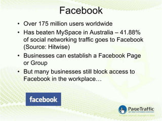 Facebook
• Over 175 million users worldwide
• Has beaten MySpace in Australia – 41.88%
  of social networking traffic goes to Facebook
  (Source: Hitwise)
• Businesses can establish a Facebook Page
  or Group
• But many businesses still block access to
  Facebook in the workplace…
 