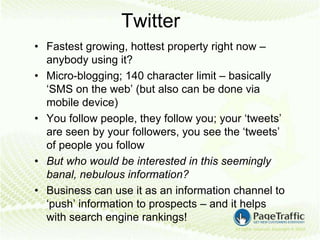 Twitter
• Fastest growing, hottest property right now –
  anybody using it?
• Micro-blogging; 140 character limit – basically
  ‘SMS on the web’ (but also can be done via
  mobile device)
• You follow people, they follow you; your ‘tweets’
  are seen by your followers, you see the ‘tweets’
  of people you follow
• But who would be interested in this seemingly
  banal, nebulous information?
• Business can use it as an information channel to
  ‘push’ information to prospects – and it helps
  with search engine rankings!
 