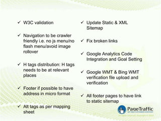  W3C validation                 Update Static & XML
                                  Sitemap
 Navigation to be crawler
  friendly i.e. no js menu/no    Fix broken links
  flash menu/avoid image
  rollover                       Google Analytics Code
                                  Integration and Goal Setting
 H tags distribution: H tags
  needs to be at relevant        Google WMT & Bing WMT
  places                          verification file upload and
                                  verification
 Footer if possible to have
  address in micro format        All footer pages to have link
                                  to static sitemap
 Alt tags as per mapping
  sheet
 