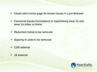  Check site’s home page for known issues in Lynx Browser

 Canonical Issues-Consistency in hyperlinking www Vs non
  www Vs index vs home

 Reduntant metas to be removed

 Spacing in code to be removed

 CSS external

 JS external
 