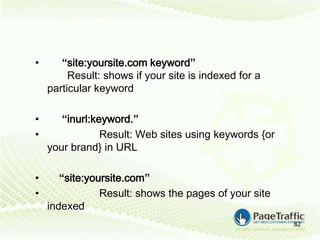 •      “site:yoursite.com keyword”
         Result: shows if your site is indexed for a
    particular keyword

•      “inurl:keyword.”
•               Result: Web sites using keywords {or
    your brand} in URL

•      “site:yoursite.com”
•               Result: shows the pages of your site
    indexed
                                                       82
 