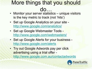 More things that you should
            do…
• Monitor your server statistics – unique visitors
  is the key metric to track (not ‘hits’)
• Set up Google Analytics on your site -
  http://www.google.com/analytics/
• Set up Google Webmaster Tools -
  http://www.google.com/webmasters/
• Set up Google Alerts for your business -
  http://www.google.com/alerts
• Try out Google Adwords pay per click
  advertising using a trial offer -
  http://www.google.com.au/contactadwords
 