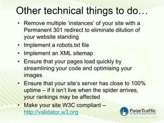 Other technical things to do…
• Remove multiple ‘instances’ of your site with a
  Permanent 301 redirect to eliminate dilution of
  your website standing
• Implement a robots.txt file
• Implement an XML sitemap
• Ensure that your pages load quickly by
  streamlining your code and optimising your
  images
• Ensure that your site’s server has close to 100%
  uptime – if it isn’t live when the spider arrives,
  your rankings may be affected
• Make your site W3C compliant –
  http://validator.w3.org
 