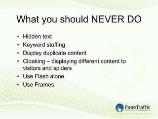 What you should NEVER DO
• Hidden text
• Keyword stuffing
• Display duplicate content
• Cloaking – displaying different content to
  visitors and spiders
• Use Flash alone
• Use Frames
 