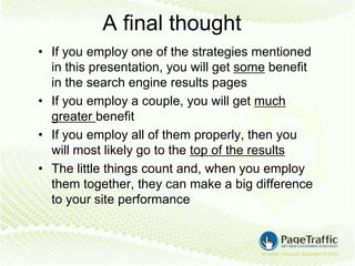 A final thought
• If you employ one of the strategies mentioned
  in this presentation, you will get some benefit
  in the search engine results pages
• If you employ a couple, you will get much
  greater benefit
• If you employ all of them properly, then you
  will most likely go to the top of the results
• The little things count and, when you employ
  them together, they can make a big difference
  to your site performance
 