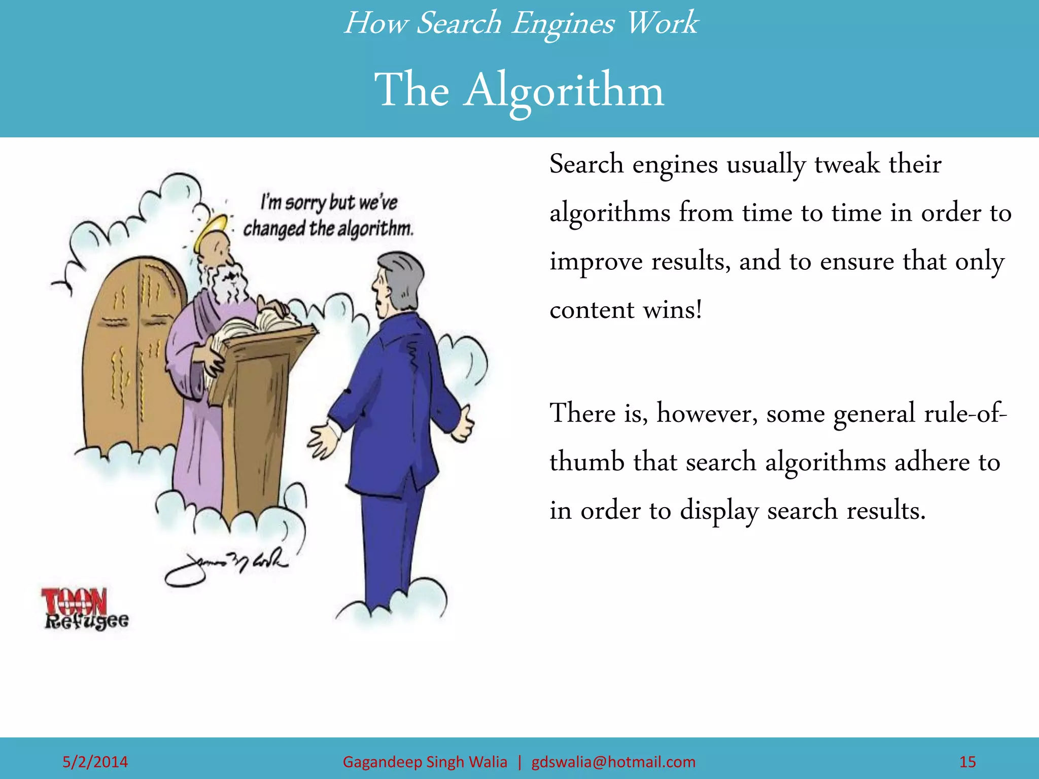 How Search Engines Work The Algorithm 
Search engines usually tweak their algorithms from time to time in order to improve results, and to ensure that only content wins! 
There is, however, some general rule-of- thumb that search algorithms adhere to in order to display search results. 
5/2/2014 
Gagandeep Singh Walia | gdswalia@hotmail.com 
15  