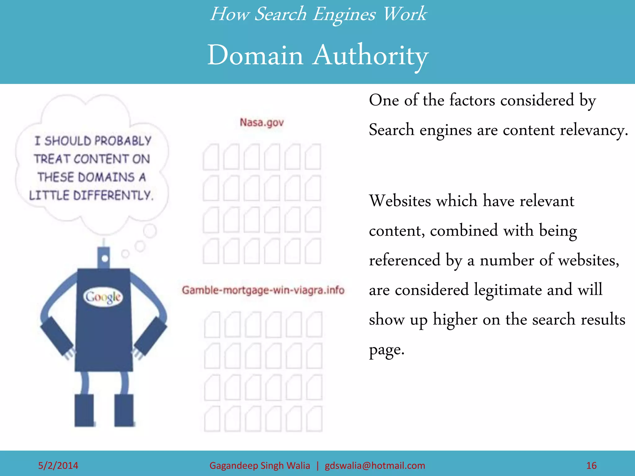 How Search Engines Work Domain Authority 
One of the factors considered by Search engines are content relevancy. 
Websites which have relevant content, combined with being referenced by a number of websites, are considered legitimate and will show up higher on the search results page. 
5/2/2014 
Gagandeep Singh Walia | gdswalia@hotmail.com 
16  