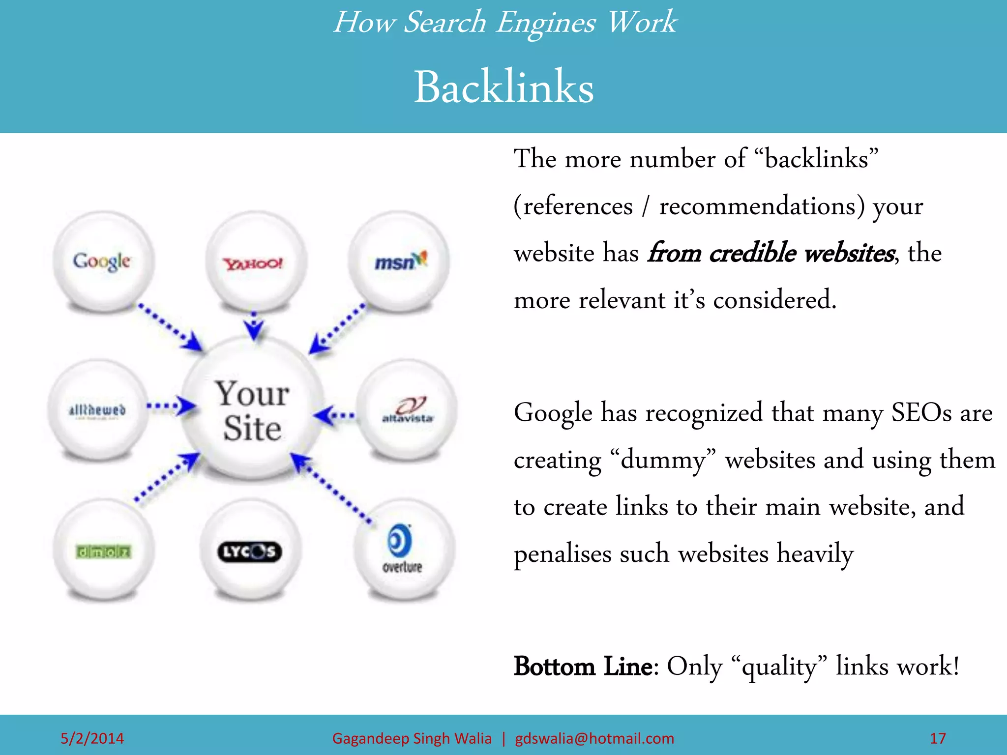 How Search Engines Work Backlinks 
The more number of “backlinks” (references / recommendations) your website has from credible websites, the more relevant it’s considered. 
Google has recognized that many SEOs are creating “dummy” websites and using them to create links to their main website, and penalises such websites heavily 
Bottom Line: Only “quality” links work! 
5/2/2014 
Gagandeep Singh Walia | gdswalia@hotmail.com 
17  