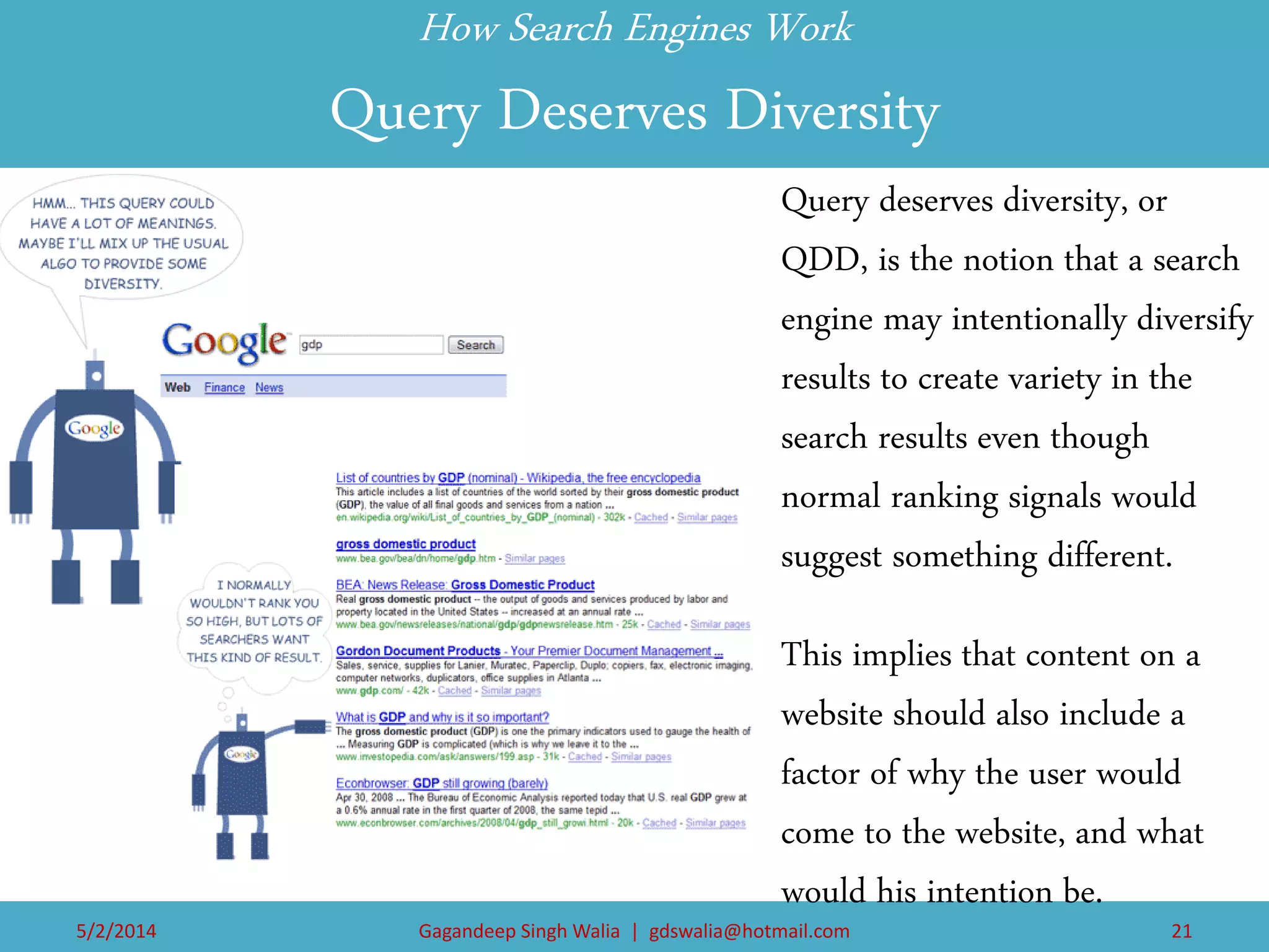 How Search Engines Work Query Deserves Diversity 
Query deserves diversity, or QDD, is the notion that a search engine may intentionally diversify results to create variety in the search results even though normal ranking signals would suggest something different. 
This implies that content on a website should also include a factor of why the user would come to the website, and what would his intention be. 
5/2/2014 
Gagandeep Singh Walia | gdswalia@hotmail.com 
21  