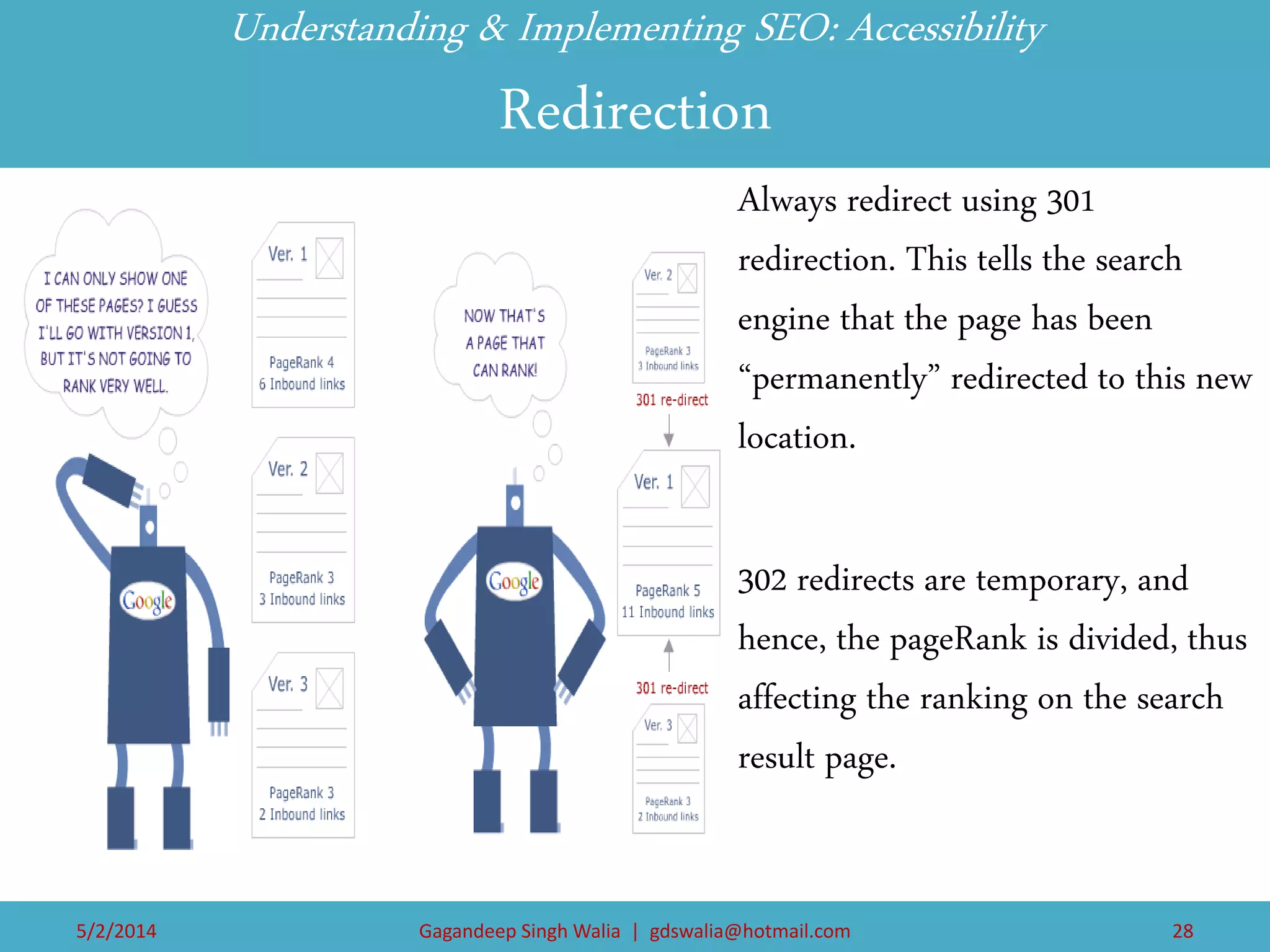 Understanding & Implementing SEO: Accessibility Redirection 
Always redirect using 301 redirection. This tells the search engine that the page has been “permanently” redirected to this new location. 
302 redirects are temporary, and hence, the pageRank is divided, thus affecting the ranking on the search result page. 
5/2/2014 
Gagandeep Singh Walia | gdswalia@hotmail.com 
28  