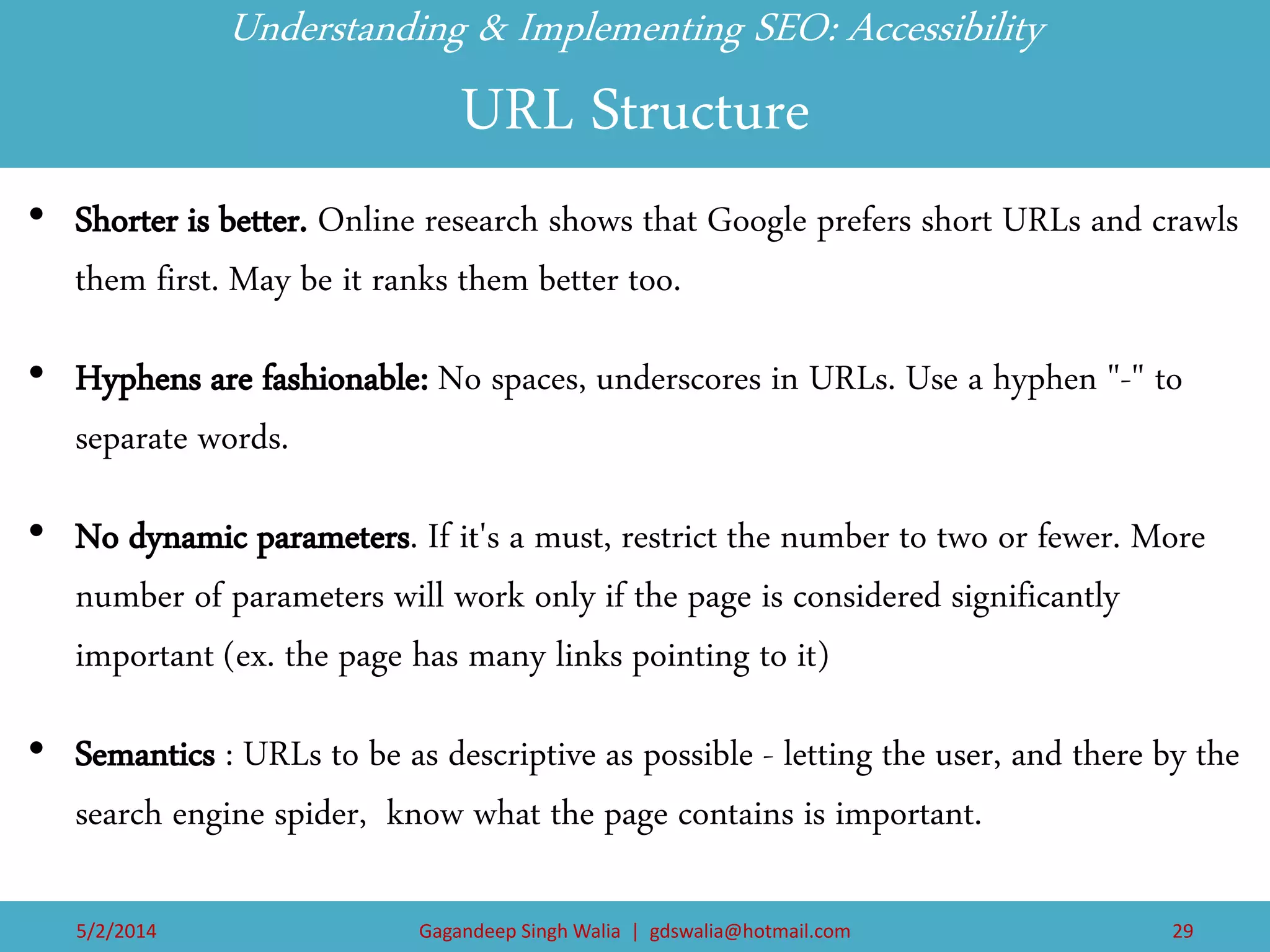 Understanding & Implementing SEO: Accessibility URL Structure 
•Shorter is better. Online research shows that Google prefers short URLs and crawls them first. May be it ranks them better too. 
•Hyphens are fashionable: No spaces, underscores in URLs. Use a hyphen "-" to separate words. 
•No dynamic parameters. If it's a must, restrict the number to two or fewer. More number of parameters will work only if the page is considered significantly important (ex. the page has many links pointing to it) 
•Semantics : URLs to be as descriptive as possible - letting the user, and there by the search engine spider, know what the page contains is important. 
5/2/2014 
Gagandeep Singh Walia | gdswalia@hotmail.com 
29  