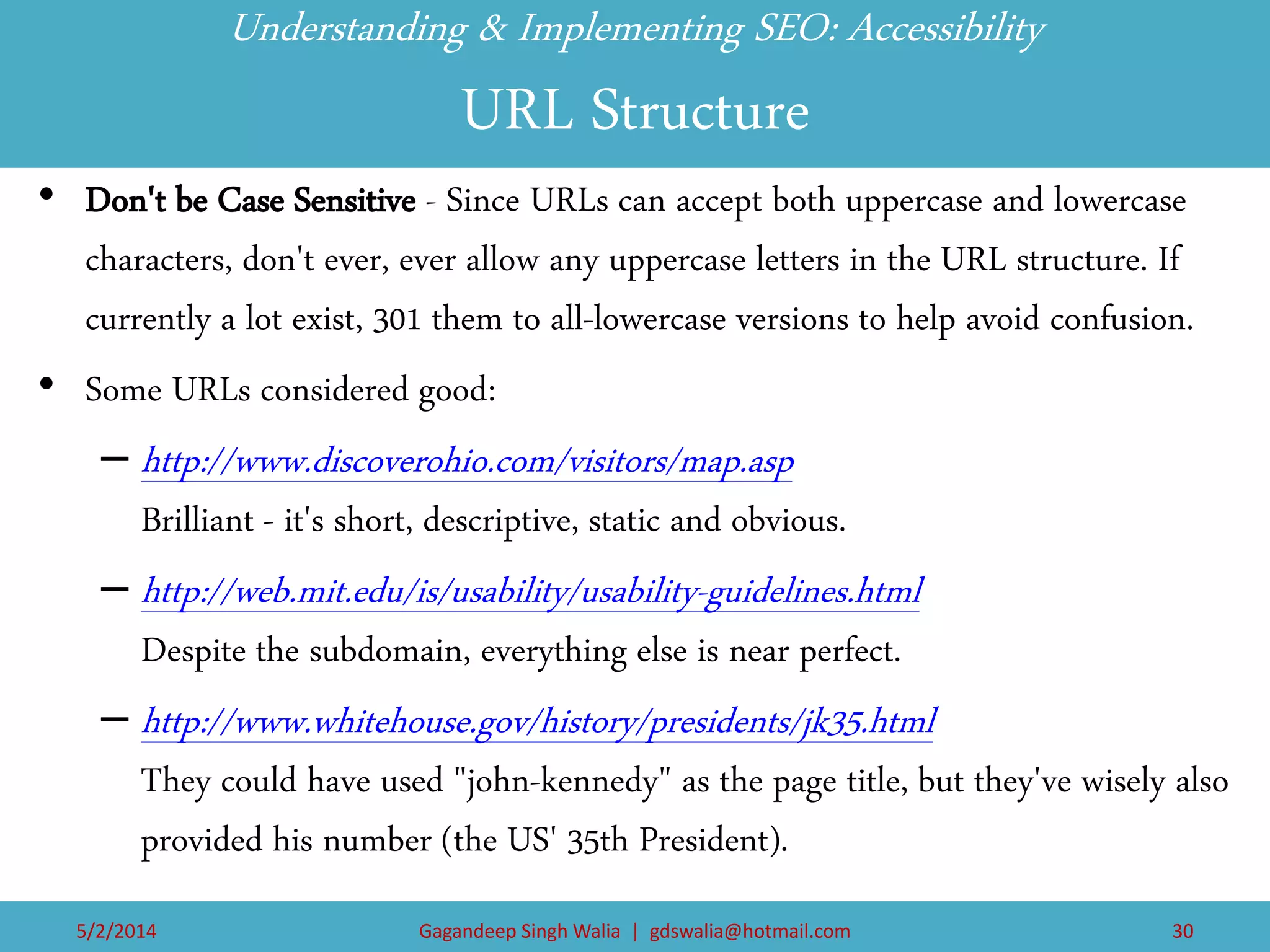 Understanding & Implementing SEO: Accessibility URL Structure 
•Don't be Case Sensitive - Since URLs can accept both uppercase and lowercase characters, don't ever, ever allow any uppercase letters in the URL structure. If currently a lot exist, 301 them to all-lowercase versions to help avoid confusion. 
•Some URLs considered good: 
–http://www.discoverohio.com/visitors/map.asp Brilliant - it's short, descriptive, static and obvious. 
–http://web.mit.edu/is/usability/usability-guidelines.html Despite the subdomain, everything else is near perfect. 
–http://www.whitehouse.gov/history/presidents/jk35.html They could have used "john-kennedy" as the page title, but they've wisely also provided his number (the US' 35th President). 
5/2/2014 
Gagandeep Singh Walia | gdswalia@hotmail.com 
30  