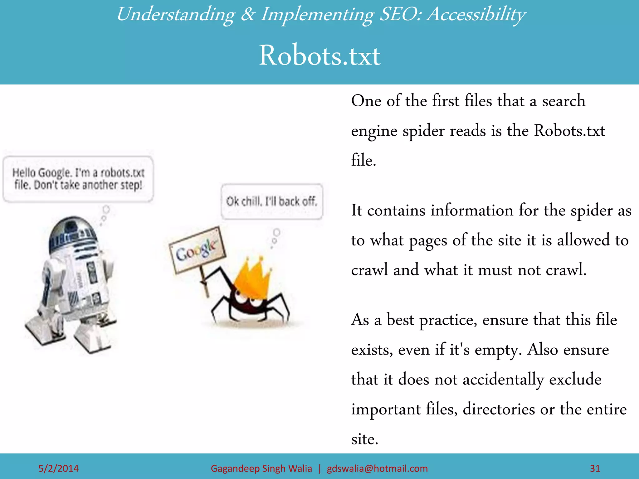 Understanding & Implementing SEO: Accessibility Robots.txt 
One of the first files that a search engine spider reads is the Robots.txt file. 
It contains information for the spider as to what pages of the site it is allowed to crawl and what it must not crawl. 
As a best practice, ensure that this file exists, even if it's empty. Also ensure that it does not accidentally exclude important files, directories or the entire site. 
5/2/2014 
Gagandeep Singh Walia | gdswalia@hotmail.com 
31  