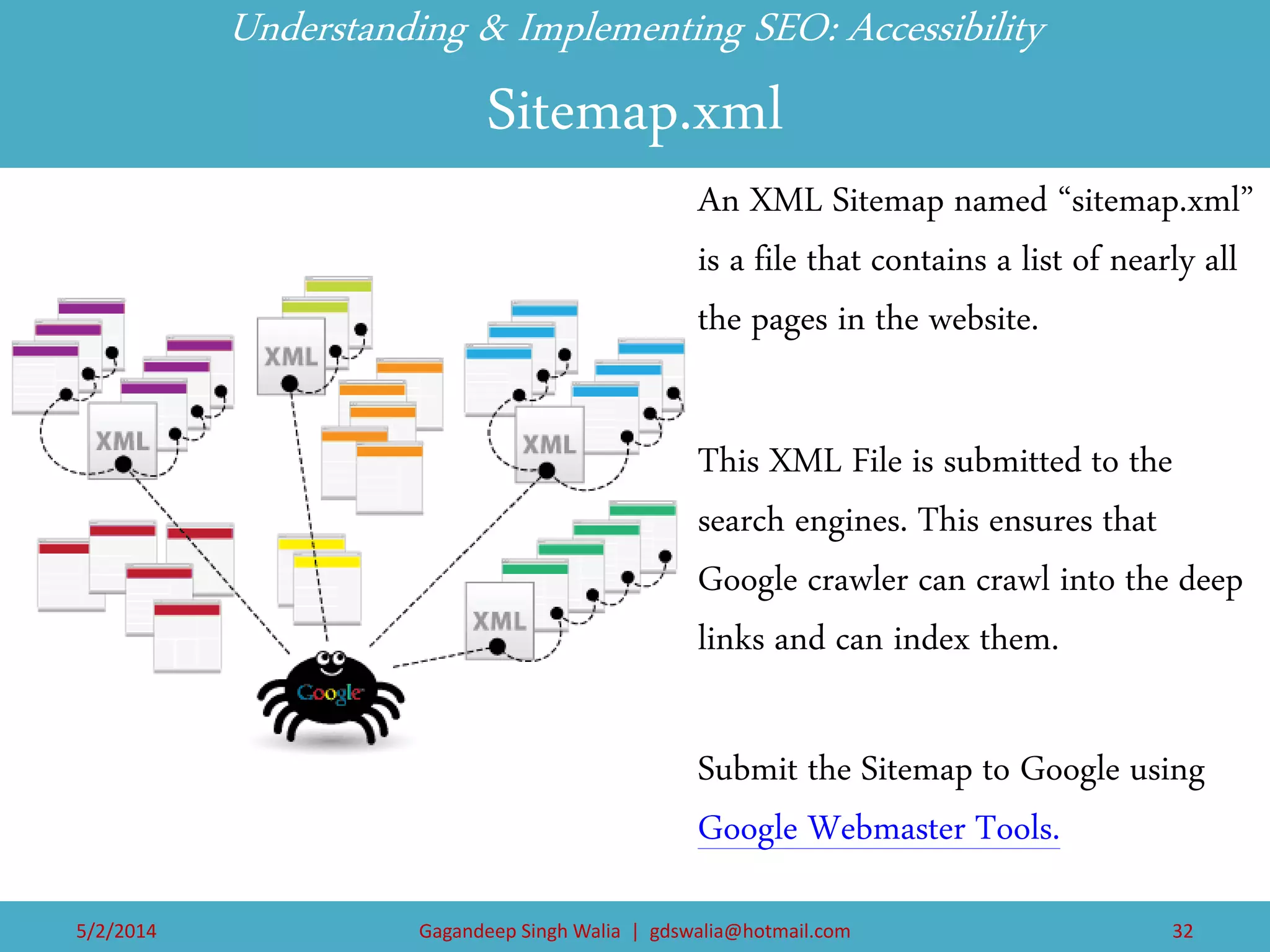 Understanding & Implementing SEO: Accessibility Sitemap.xml 
An XML Sitemap named “sitemap.xml” is a file that contains a list of nearly all the pages in the website. 
This XML File is submitted to the search engines. This ensures that Google crawler can crawl into the deep links and can index them. 
Submit the Sitemap to Google using Google Webmaster Tools. 
5/2/2014 
Gagandeep Singh Walia | gdswalia@hotmail.com 
32  