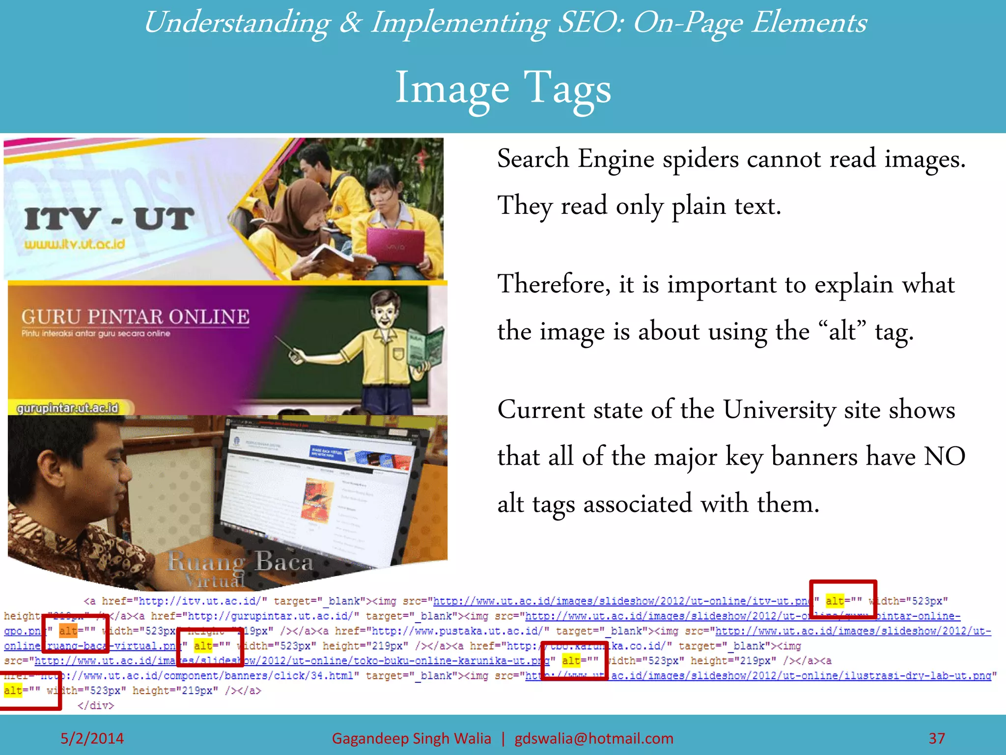 Understanding & Implementing SEO: On-Page Elements Image Tags 
Search Engine spiders cannot read images. They read only plain text. 
Therefore, it is important to explain what the image is about using the “alt” tag. 
Current state of the University site shows that all of the major key banners have NO alt tags associated with them. 
5/2/2014 
Gagandeep Singh Walia | gdswalia@hotmail.com 
37  