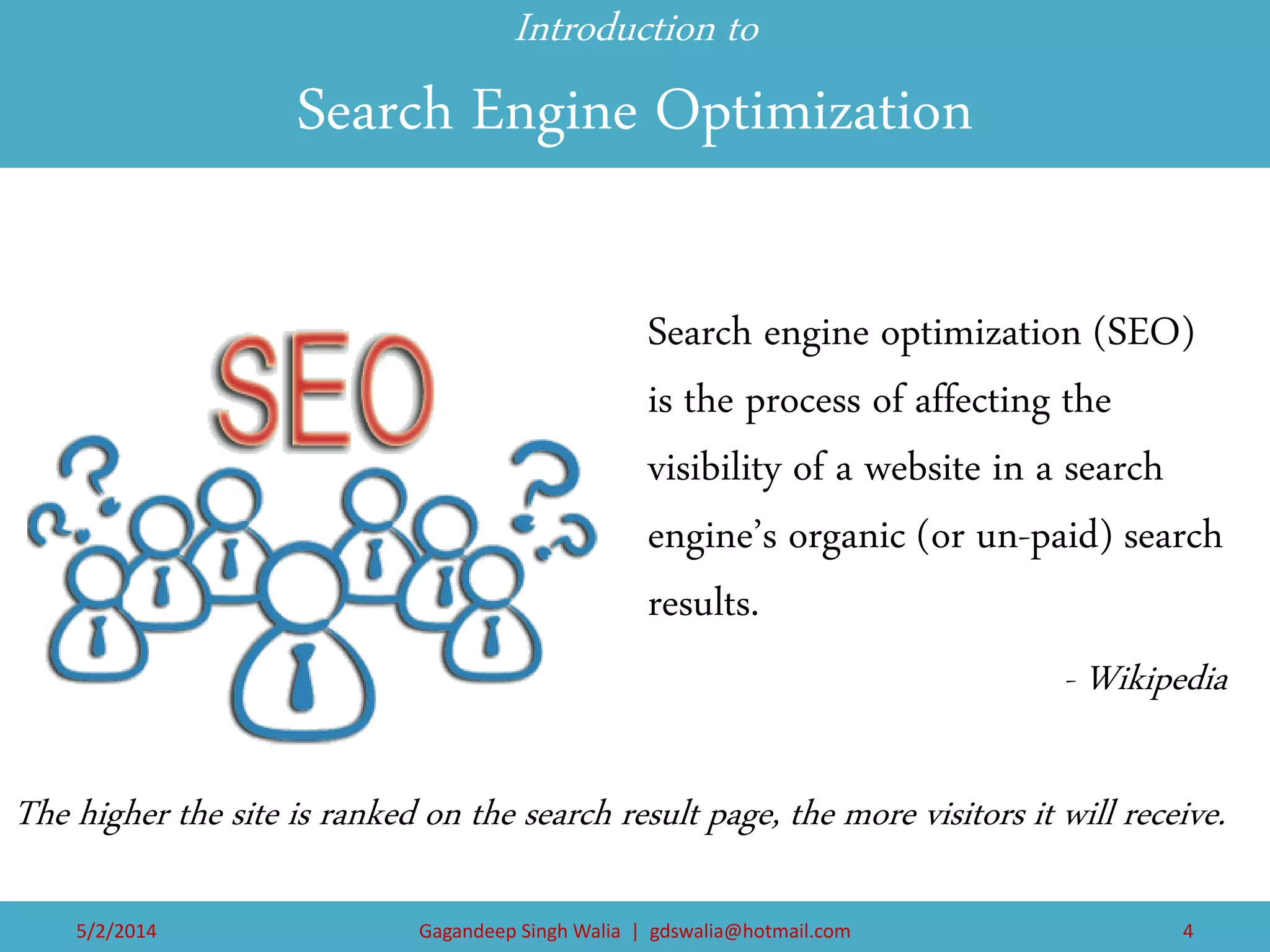 Introduction to Search Engine Optimization 
Search engine optimization (SEO) is the process of affecting the visibility of a website in a search engine’s organic (or un-paid) search results. 
- Wikipedia 
The higher the site is ranked on the search result page, the more visitors it will receive. 
5/2/2014 
Gagandeep Singh Walia | gdswalia@hotmail.com 
4  