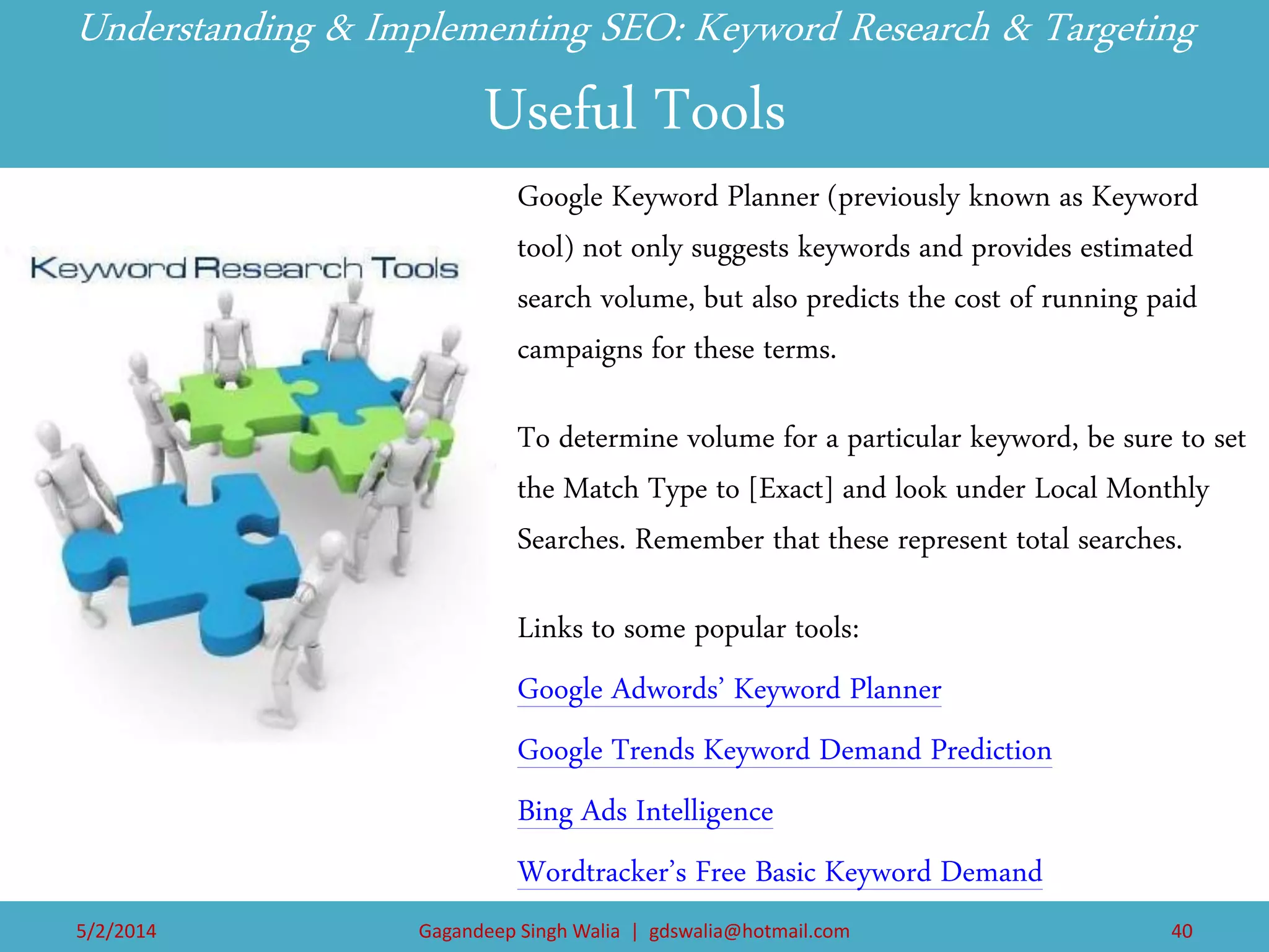 Understanding & Implementing SEO: Keyword Research & Targeting Useful Tools 
Google Keyword Planner (previously known as Keyword tool) not only suggests keywords and provides estimated search volume, but also predicts the cost of running paid campaigns for these terms. 
To determine volume for a particular keyword, be sure to set the Match Type to [Exact] and look under Local Monthly Searches. Remember that these represent total searches. 
Links to some popular tools: 
Google Adwords’ Keyword Planner 
Google Trends Keyword Demand Prediction 
Bing Ads Intelligence 
Wordtracker’s Free Basic Keyword Demand 
5/2/2014 
Gagandeep Singh Walia | gdswalia@hotmail.com 
40  