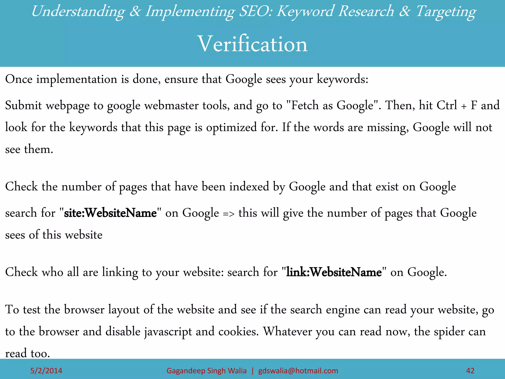 Understanding & Implementing SEO: Keyword Research & Targeting Verification 
Once implementation is done, ensure that Google sees your keywords: 
Submit webpage to google webmaster tools, and go to "Fetch as Google". Then, hit Ctrl + F and look for the keywords that this page is optimized for. If the words are missing, Google will not see them. 
Check the number of pages that have been indexed by Google and that exist on Google 
search for "site:WebsiteName" on Google => this will give the number of pages that Google sees of this website 
Check who all are linking to your website: search for "link:WebsiteName" on Google. 
To test the browser layout of the website and see if the search engine can read your website, go to the browser and disable javascript and cookies. Whatever you can read now, the spider can read too. 
5/2/2014 
Gagandeep Singh Walia | gdswalia@hotmail.com 
42  