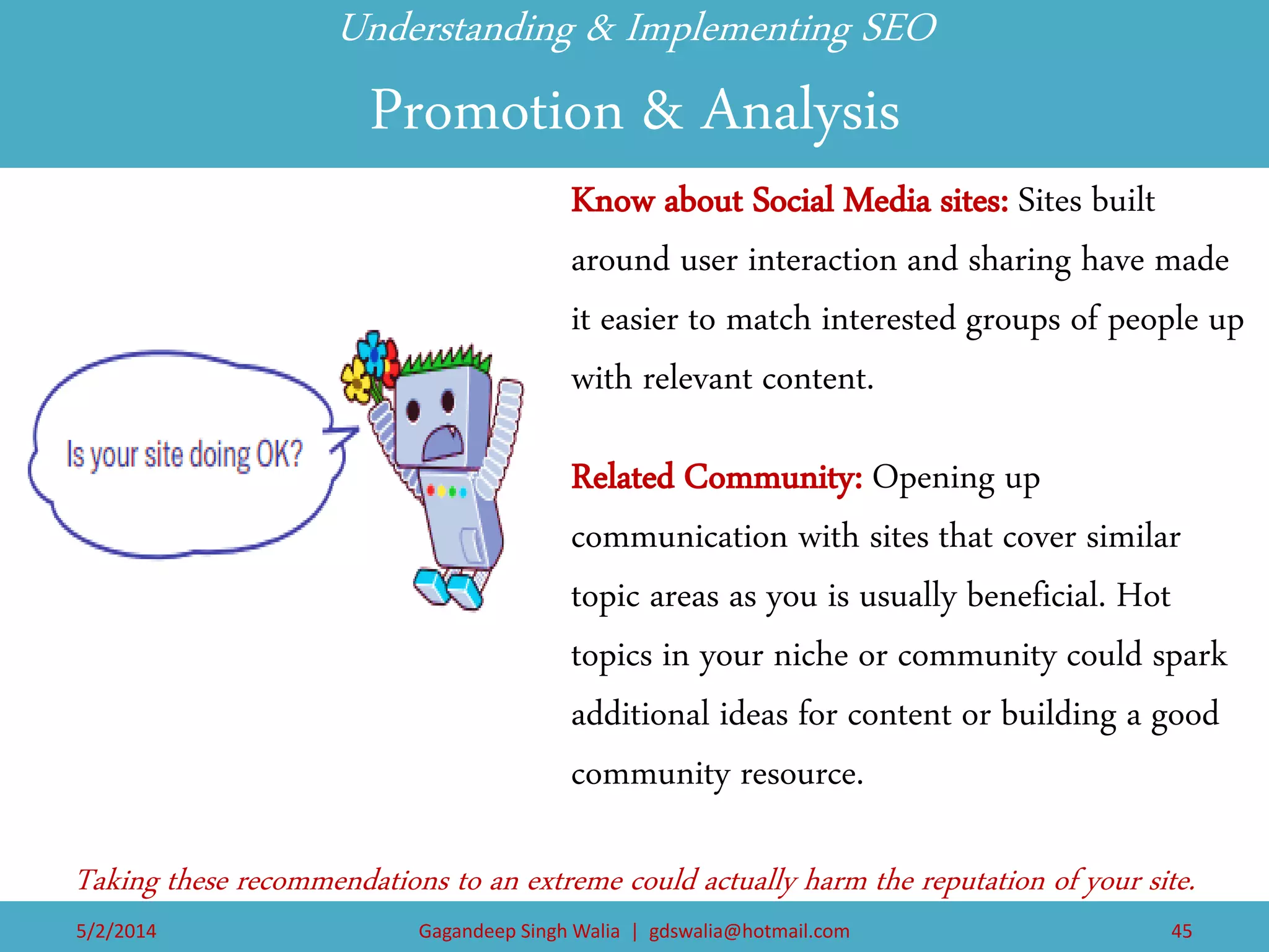 Understanding & Implementing SEO Promotion & Analysis 
Know about Social Media sites: Sites built around user interaction and sharing have made it easier to match interested groups of people up with relevant content. 
Related Community: Opening up communication with sites that cover similar topic areas as you is usually beneficial. Hot topics in your niche or community could spark additional ideas for content or building a good community resource. 
Taking these recommendations to an extreme could actually harm the reputation of your site. 
5/2/2014 
Gagandeep Singh Walia | gdswalia@hotmail.com 
45  